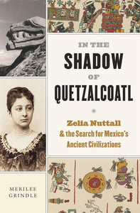 In the Shadow of Quetzalcoatl: Zelia Nuttall and the Search for Mexico’s Ancient Civilizations by Merilee Grindle