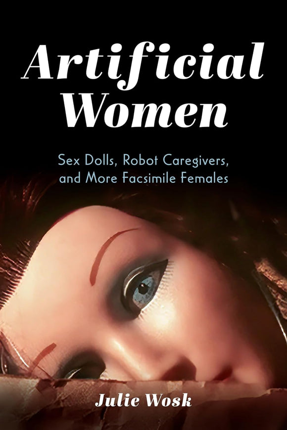 Artificial Women: Sex Dolls, Robot Caregivers, and More Facsimile Females by Julie Wosk