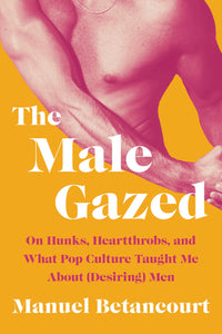 The Male Gazed: On Hunks, Heartthrobs, and What Pop Culture Taught Me About (Desiring) Men by Manuel Betancourt