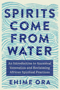 Spirits Come from Water: An Introduction to Ancestral Veneration and Reclaiming African Spiritual Practices by Ehime Ora