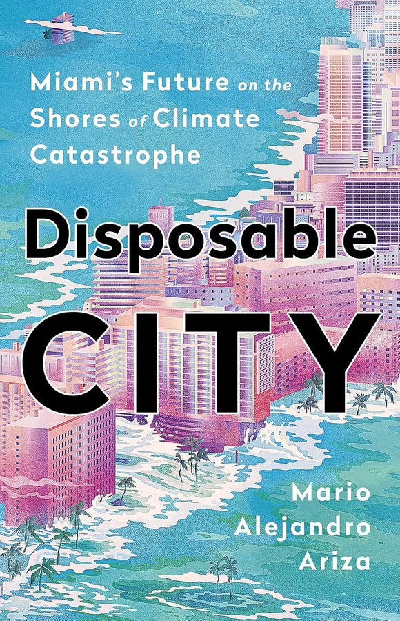 Disposable City: Miami's Future on the Shores of Climate Catastrophe by Mario Alejandro Ariza