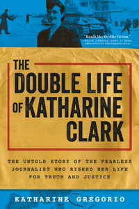 The Double Life of Katharine Clark: The Untold Story of the Fearless Journalist Who Risked Her Life for Truth and Justice by Katharine Gregorio
